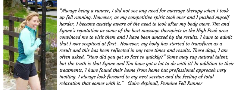 “Always being a runner, I did not see any need for massage therapy when I took up fell running. However, as my competitive spirit took over and I pushed myself harder, I became acutely aware of the need to look after my body more. Tim and Lynne’s reputation as some of the best massage therapists in the High Peak area convinced me to visit them and I have been amazed by the results. I have to admit that I was sceptical at first . However, my body has started to transform as a result and this has been reflected in my race times and results. These days, I am often asked, “How did you get so fast so quickly?” Some may say natural talent, but the truth is that Lynne and Tim have got a lot to do with it! In addition to their treatments, I have found their home from home but professional approach very inviting. I always look forward to my next session and the feeling of total relaxation that comes with it.” Claire Aspinall, Pennine Fell Runner