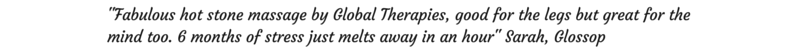 Fabulous hot stone massage by Global Therapies, good for the legs but great for the mind too. 6 months of stress just melts away in an hour. Sarah, Glossop