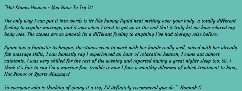 “Hot Stones Heaven - You Have To Try It! The only way I can put it into words is its like having liquid heat melting over your body, a totally different feeling to regular massage, and it was when I tried to get up at the end that it truly hit me how relaxed my body was. The stones are so smooth its a different feeling to anything I’ve had therapy wise before. Lynne has a fantastic technique, the stones seem to work with her hands really well, mixed with her already fab massage skills, I can honestly say I experienced an hour of relaxation heaven, I came out almost catatonic. I was very chilled for the rest of the evening and reported having a great nights sleep too. So, I think it’s fair to say I’m a massive fan, trouble is now I face a monthly dilemma of which treatment to have, Hot Stones or Sports Massage? To everyone who is thinking of giving it a try, I’d definitely recommend you do.” Hannah G