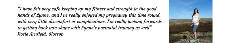 “I have felt very safe keeping up my fitness and strength in the good hands of Lynne, and I’ve really enjoyed my pregnancy this time round, with very little discomfort or complications. I’m really looking forwards to getting back into shape with Lynne’s postnatal training as well” Rosie Arnfield, Glossop  SPECIALIST TRAINING FOR BEFORE, DURING AND AFTER PREGNANCY Glossop Personal Training